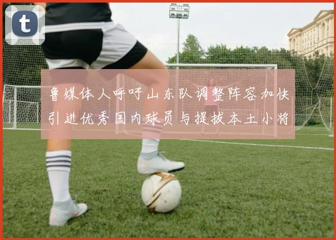 鲁媒体人呼吁山东队调整阵容加快引进优秀国内球员与提拔本土小将