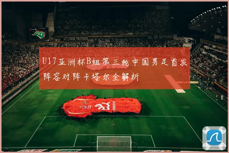 U17亚洲杯B组第三轮中国男足首发阵容对阵卡塔尔全解析