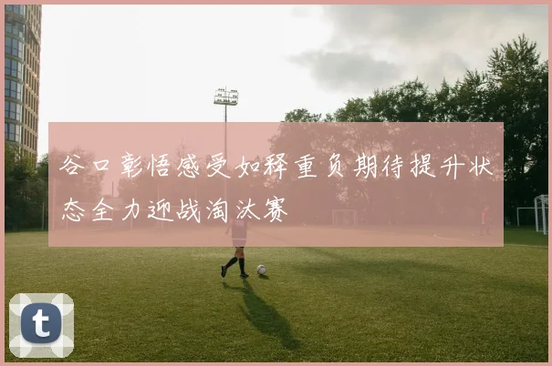 谷口彰悟感受如释重负期待提升状态全力迎战淘汰赛