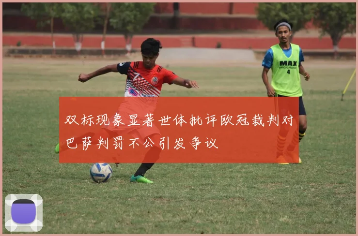 双标现象显著世体批评欧冠裁判对巴萨判罚不公引发争议