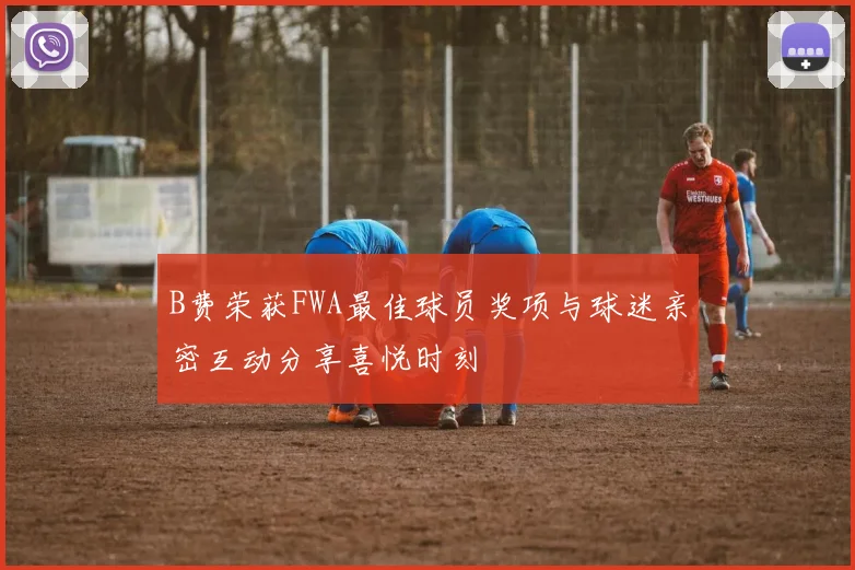B费荣获FWA最佳球员奖项与球迷亲密互动分享喜悦时刻