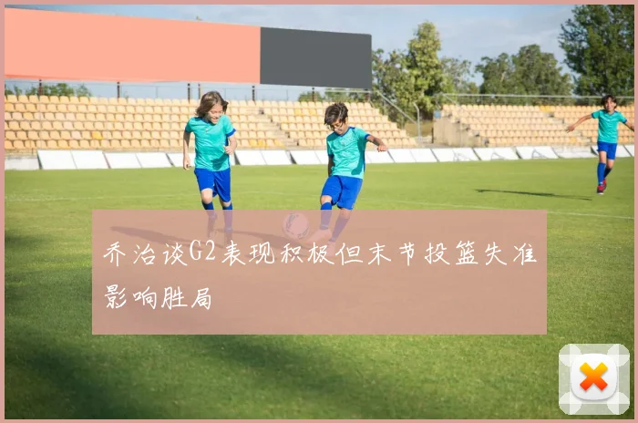 乔治谈G2表现积极但末节投篮失准影响胜局