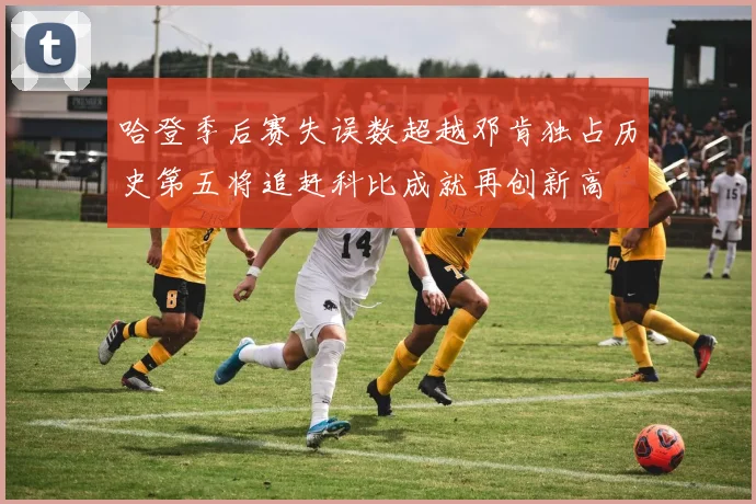 哈登季后赛失误数超越邓肯独占历史第五将追赶科比成就再创新高