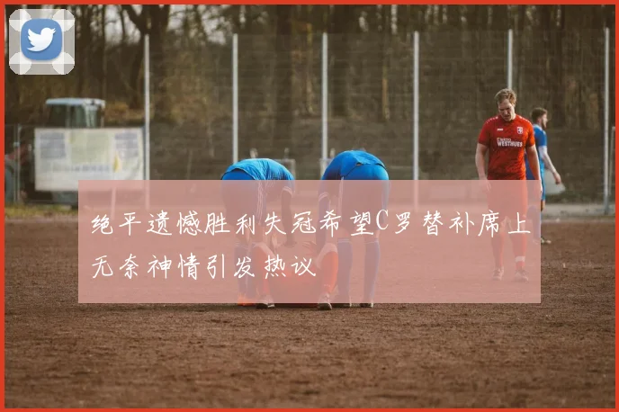 绝平遗憾胜利失冠希望C罗替补席上无奈神情引发热议